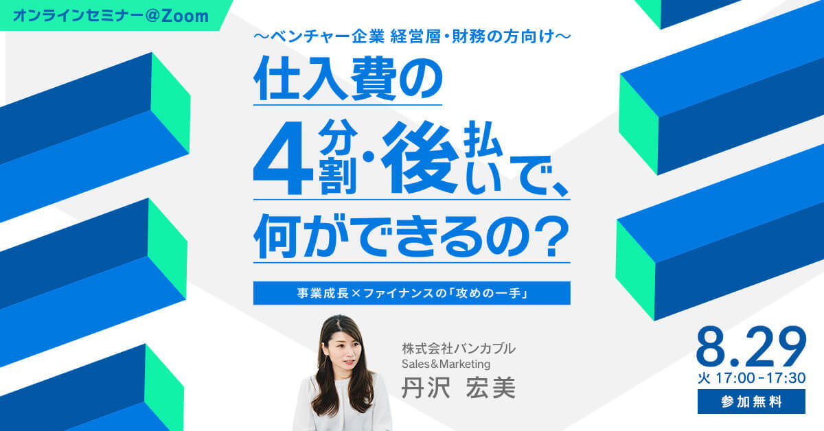 成長志向企業の皆様、こんなお悩みはありませんか。 「売上は好調なので仕入れを増やしたいが、先にキャッシュアウトするためアクセルを踏み切れない...」 「売れ筋商品を多めに発注したいし、新商品も発売したい！でも、仕入れ資金の調達には時間がかかる...」 「売上を伸ばしていくために、運転資金を継続的に増加させて行く必要がある...」 本セミナーでは、2023年7月31日（月）より正式提供を開始した、仕入費の4分割・後払い（BNPL）サービス「STOCK YELL（ストックエール）」の概要や、ご利用までのフローをわかりやすく説明いたします。「STOCK YELL」のPoC事例や、広告費の4分割・後払いサービス「AD YELL（アドエール）」をご利用いただいた事業者様の事例についても、実際どのようなポイントがキャッシュフローの圧迫を軽減し、事業成長につながったのか、ご担当者様の感想も交え紹介いたします。 先行投資となる広告費や仕入費のキャッシュフローに課題をお持ちの事業主様に、お役立ていただければと思います。 皆様のご参加を、心よりお待ちしております。 このような方におすすめです 仕入費用のキャッシュフローに課題感のあるベンチャー・スタートアップ企業の経営層の方 事業拡大に伴う、成長投資・運転資金の確保に課題のある、ベンチャー・スタートアップ企業の経営層の方 スピーカーSPEAKER 株式会社バンカブル　/　Sales＆Marketing　丹沢 宏美 プログラム ・『仕入費の4分割・後払いって、何ができるの？～事業成長×ファイナンスの「攻めの一手」～』 ※質疑応答時間を含む 開催概要EVENT 日時：2023年8月29日（火）　17:00-17:30 会場：オンライン(Zoom) 費用：無料 主催：株式会社バンカブル 備考： ・ご登録後追って、当日視聴ZoomURLをご送付いたします。